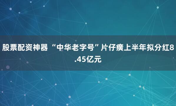 股票配资神器 “中华老字号”片仔癀上半年拟分红8.45亿元