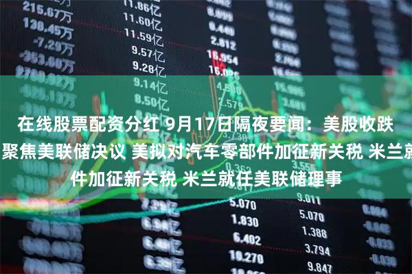 在线股票配资分红 9月17日隔夜要闻：美股收跌 油价收高 市场聚焦美联储决议 美拟对汽车零部件加征新关税 米兰就任美联储理事